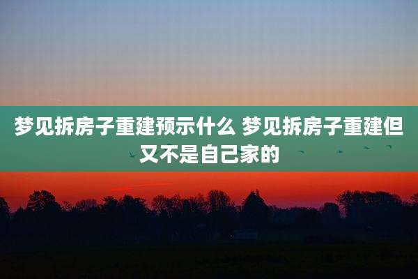 梦见拆房子重建预示什么 梦见拆房子重建但又不是自己家的