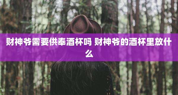 财神爷需要供奉酒杯吗 财神爷的酒杯里放什么