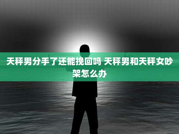 天秤男分手了还能挽回吗 天秤男和天秤女吵架怎么办