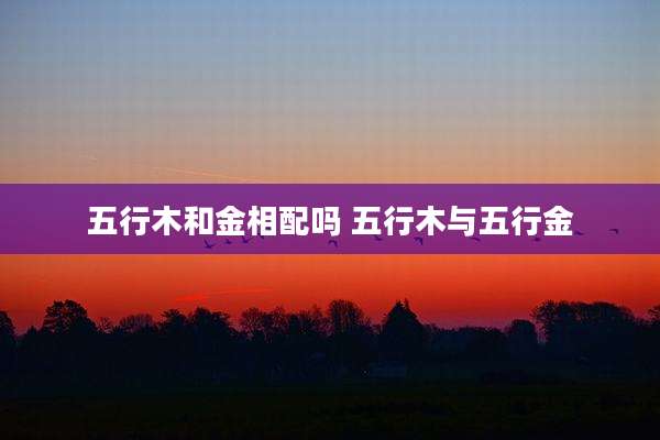 五行木和金相配吗 五行木与五行金