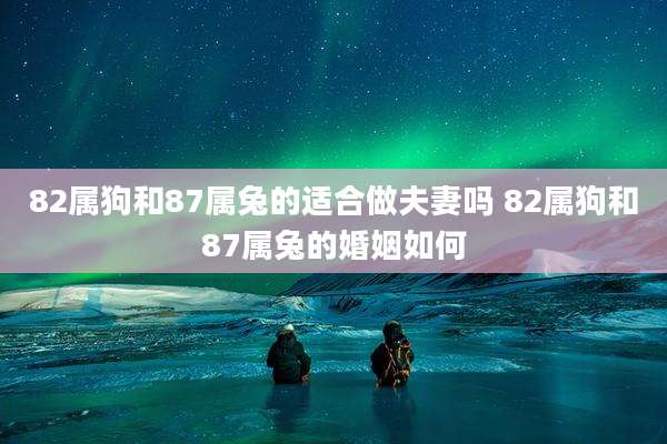 82属狗和87属兔的适合做夫妻吗 82属狗和87属兔的婚姻如何