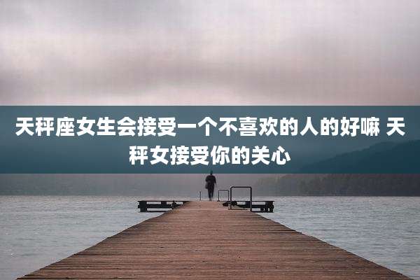 天秤座女生会接受一个不喜欢的人的好嘛 天秤女接受你的关心
