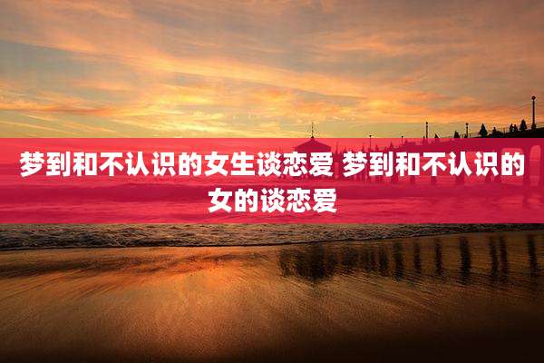 梦到和不认识的女生谈恋爱 梦到和不认识的女的谈恋爱