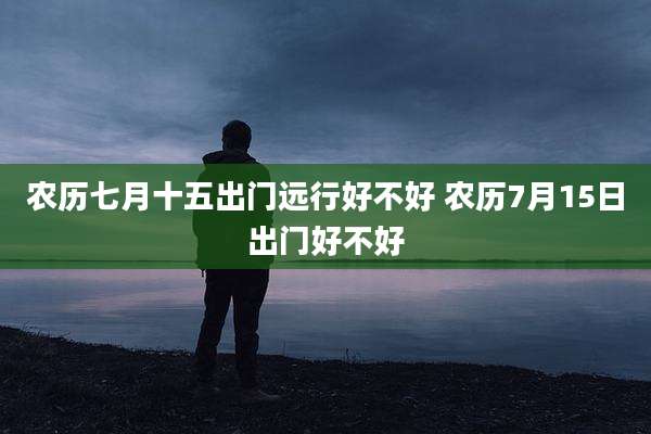 农历七月十五出门远行好不好 农历7月15日出门好不好