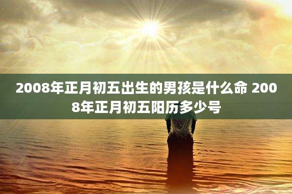 2008年正月初五出生的男孩是什么命 2008年正月初五阳历多少号