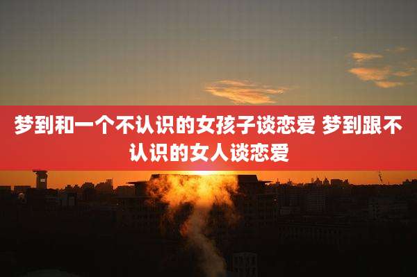 梦到和一个不认识的女孩子谈恋爱 梦到跟不认识的女人谈恋爱