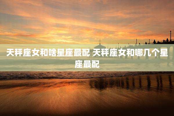 天秤座女和啥星座最配 天秤座女和哪几个星座最配