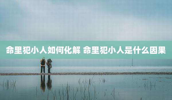 命里犯小人如何化解 命里犯小人是什么因果