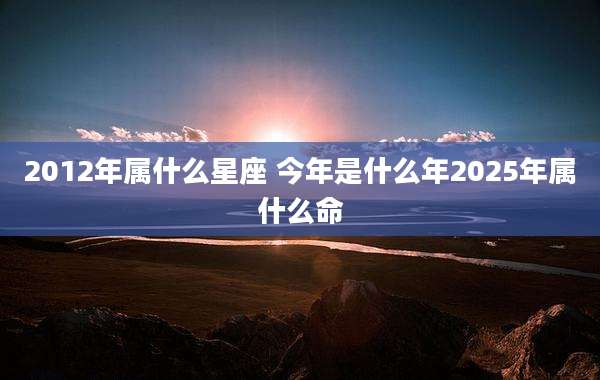 2012年属什么星座 今年是什么年2025年属什么命