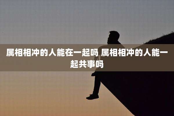 属相相冲的人能在一起吗 属相相冲的人能一起共事吗