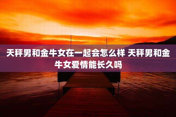 天秤男和金牛女在一起会怎么样 天秤男和金牛女爱情能长久吗