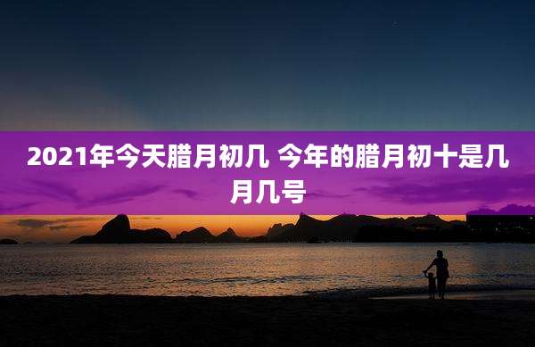 2021年今天腊月初几 今年的腊月初十是几月几号