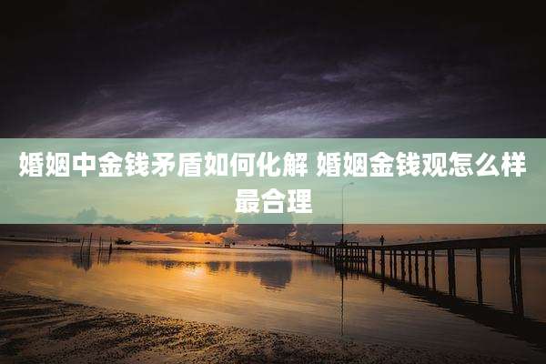 婚姻中金钱矛盾如何化解 婚姻金钱观怎么样最合理