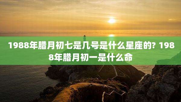 1988年腊月初七是几号是什么星座的? 1988年腊月初一是什么命