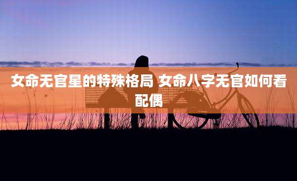 女命无官星的特殊格局 女命八字无官如何看配偶