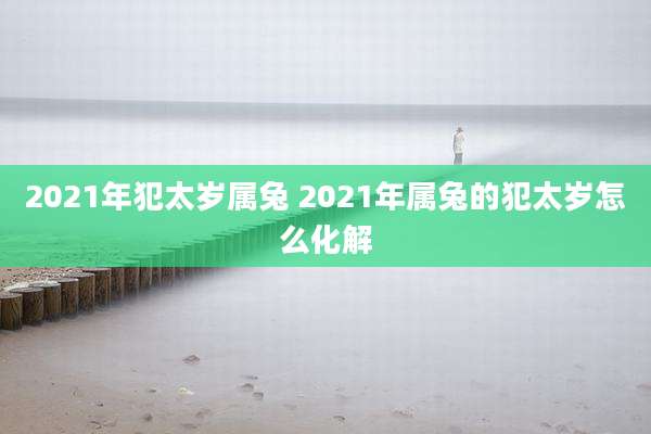 2021年犯太岁属兔 2021年属兔的犯太岁怎么化解