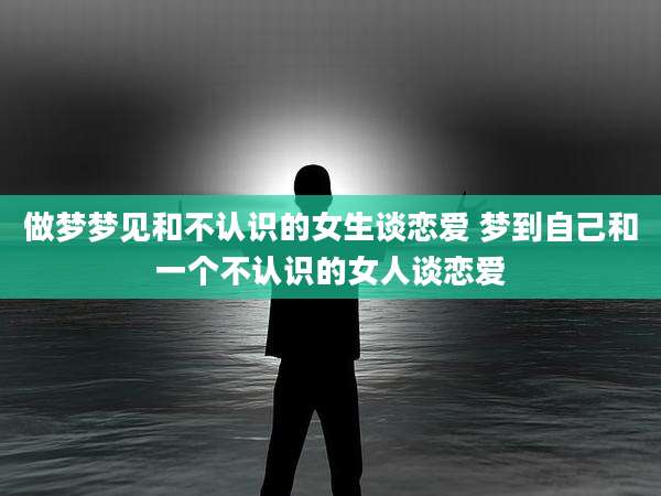 做梦梦见和不认识的女生谈恋爱 梦到自己和一个不认识的女人谈恋爱