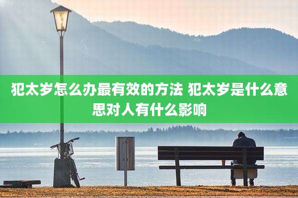 犯太岁怎么办最有效的方法 犯太岁是什么意思对人有什么影响