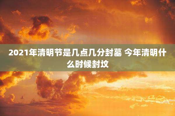 2021年清明节是几点几分封墓 今年清明什么时候封坟
