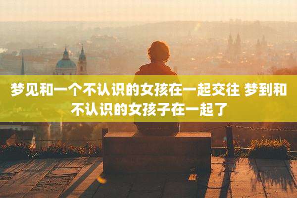 梦见和一个不认识的女孩在一起交往 梦到和不认识的女孩子在一起了