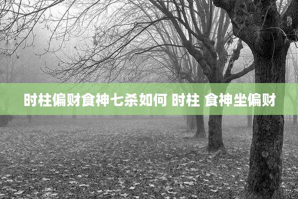 时柱偏财食神七杀如何 时柱 食神坐偏财