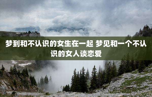 梦到和不认识的女生在一起 梦见和一个不认识的女人谈恋爱