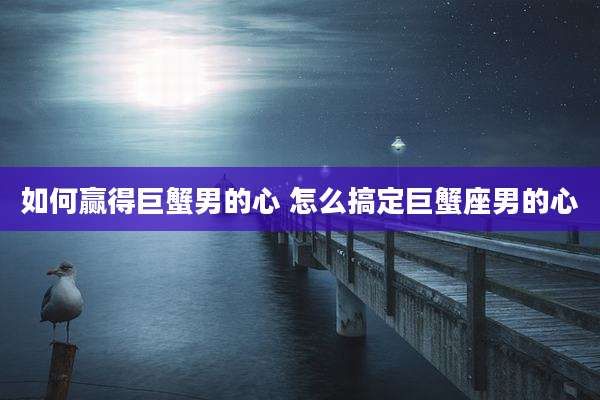 如何赢得巨蟹男的心 怎么搞定巨蟹座男的心