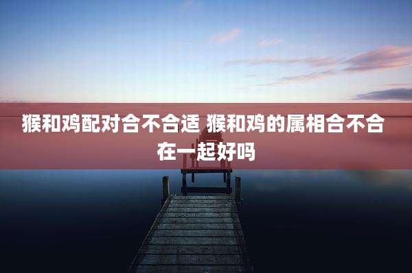 猴和鸡配对合不合适 猴和鸡的属相合不合 在一起好吗