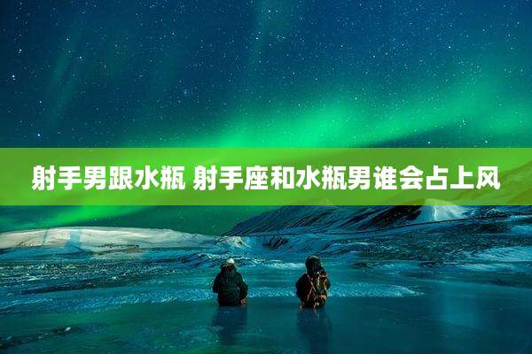 射手男跟水瓶 射手座和水瓶男谁会占上风