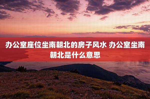 办公室座位坐南朝北的房子风水 办公室坐南朝北是什么意思