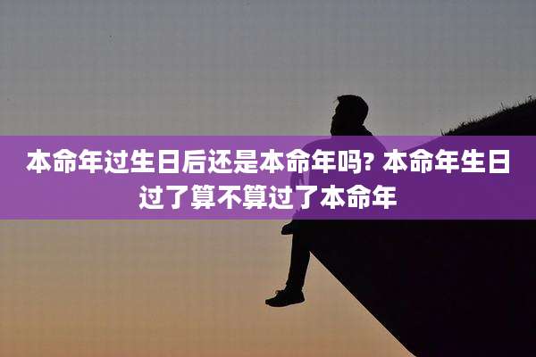 本命年过生日后还是本命年吗? 本命年生日过了算不算过了本命年