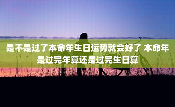 是不是过了本命年生日运势就会好了 本命年是过完年算还是过完生日算