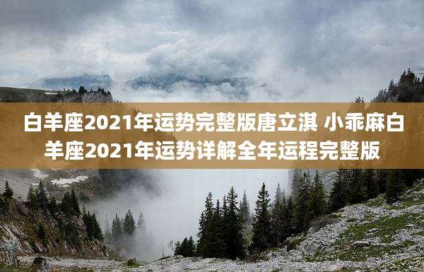 白羊座2021年运势完整版唐立淇 小乖麻白羊座2021年运势详解全年运程完整版