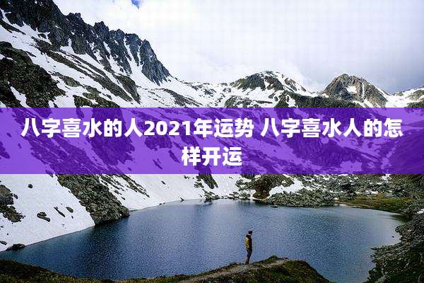 八字喜水的人2021年运势 八字喜水人的怎样开运