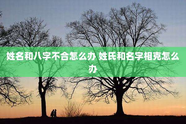 姓名和八字不合怎么办 姓氏和名字相克怎么办