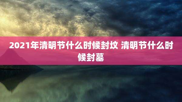 2021年清明节什么时候封坟 清明节什么时候封墓