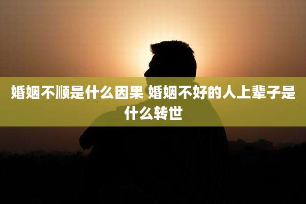 婚姻不顺是什么因果 婚姻不好的人上辈子是什么转世