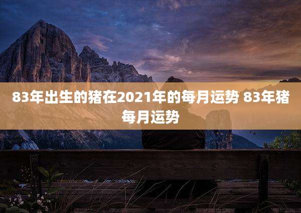 83年出生的猪在2021年的每月运势 83年猪每月运势