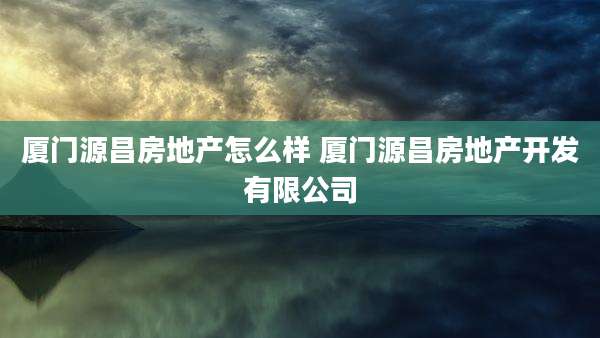 厦门源昌房地产怎么样 厦门源昌房地产开发有限公司