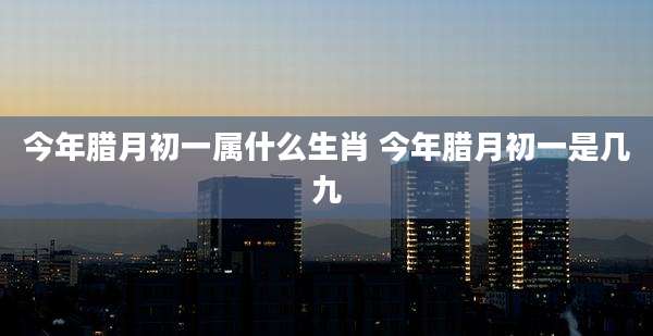 今年腊月初一属什么生肖 今年腊月初一是几九