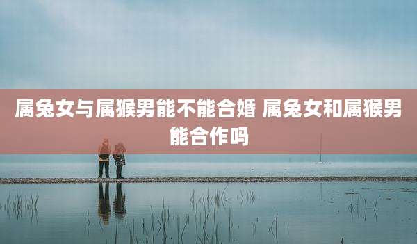 属兔女与属猴男能不能合婚 属兔女和属猴男能合作吗