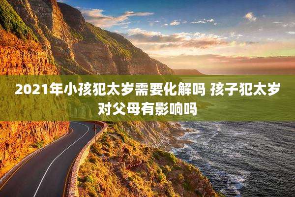 2021年小孩犯太岁需要化解吗 孩子犯太岁对父母有影响吗