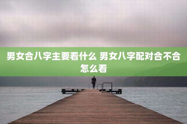 男女合八字主要看什么 男女八字配对合不合怎么看
