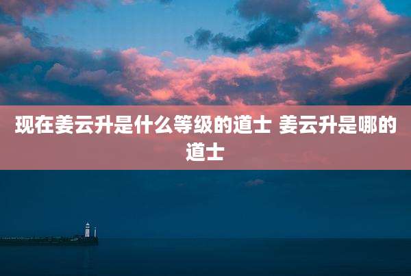 现在姜云升是什么等级的道士 姜云升是哪的道士