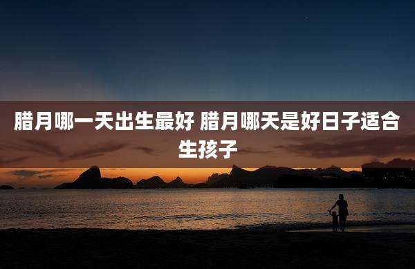 腊月哪一天出生最好 腊月哪天是好日子适合生孩子