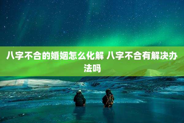 八字不合的婚姻怎么化解 八字不合有解决办法吗