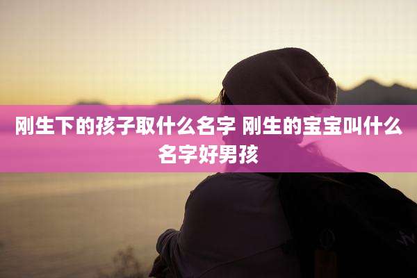 刚生下的孩子取什么名字 刚生的宝宝叫什么名字好男孩