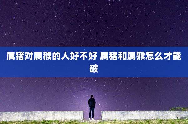 属猪对属猴的人好不好 属猪和属猴怎么才能破