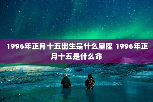 1996年正月十五出生是什么星座 1996年正月十五是什么命