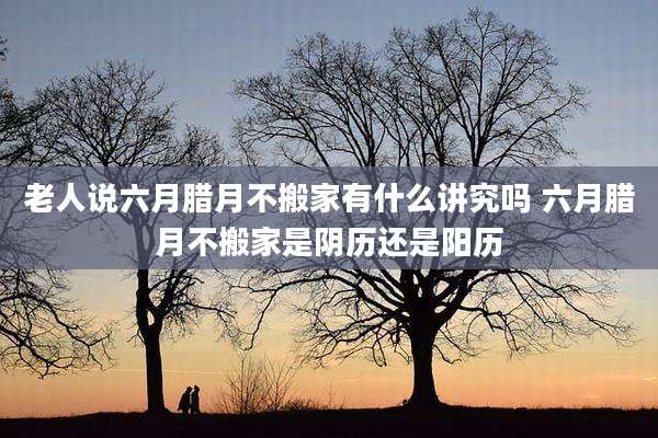 老人说六月腊月不搬家有什么讲究吗 六月腊月不搬家是阴历还是阳历